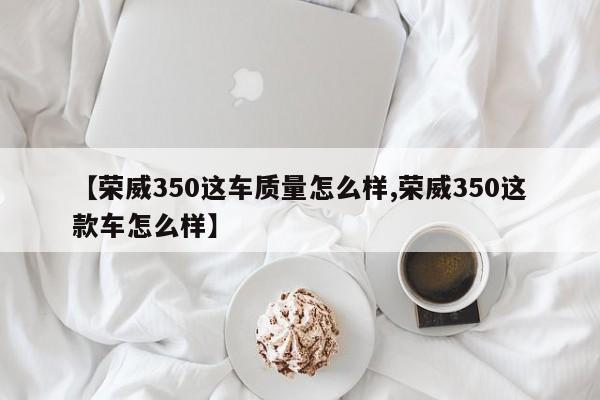 【荣威350这车质量怎么样,荣威350这款车怎么样】